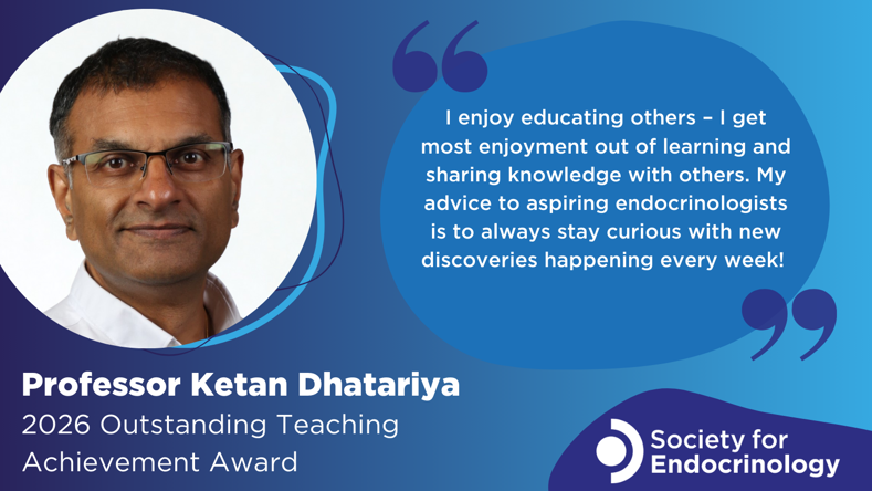 Image featuring the Society for Endocrinology logo, image of Professor Ketan Dhatariya and graphic of a quotation bubble on a blue background. Text that reads: "Professor Ketan Dhatariya - 2026 Outstanding Teaching Achievement Award. I enjoy educating others – I get most enjoyment out of learning and sharing knowledge with others. My advice to aspiring endocrinologists is to always stay curious with new discoveries happening every week!"